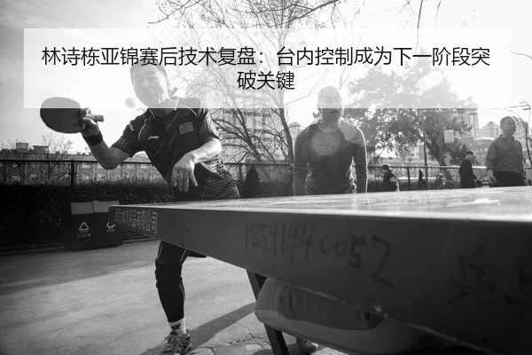 林诗栋亚锦赛后技术复盘：台内控制成为下一阶段突破关键