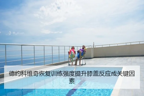 德约科维奇恢复训练强度提升膝盖反应成关键因素