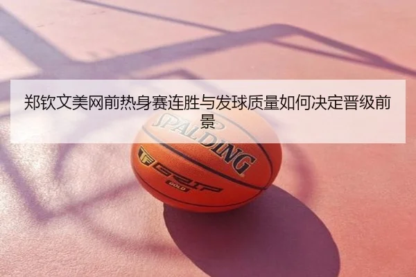 郑钦文美网前热身赛连胜与发球质量如何决定晋级前景